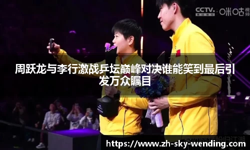 周跃龙与李行激战乒坛巅峰对决谁能笑到最后引发万众瞩目